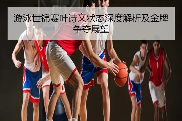 游泳世锦赛叶诗文状态深度解析及金牌争夺展望